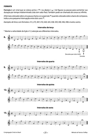 FERMATA 

Fermata é um sinal que se coloca acima ( r.-.. ) ou abaixo ( ~ ) de figuras ou pausas para aumentar sua
duração por tempo indeterminado (não tem valor fixo). Também pode ser chamado de coroa ou infinito.
A fermata colocada sobre uma pausa chama-se suspensão (2i; quando colocada sobre a barra de compasso,
indica uma pequena interrupção entre dois sons (3i.
Exemplos de hinos com fermatas: 215,273,407,410, 420,424,438,439,440,446,448 e muitos outros.
Intervalos de terça
* Manter a velocidade da lição nO 2; atenção aos diferentes intervalos.
6. t e j tJ Ij j ltJ J IJ j Ij r IJ r Ir r Ir r Ir r Ir ~
, rr iF r Ir: r Irr IrJ IrJ Ij j IJ tJ Ij j ltJ j Ij J Ia II
t ~
Descubra que nota é esta! t
Fermata
Intervalos de quarta
9. j Ij ;J ItJ j Ij r IJ r Ij r Ir r Ir r Ir r Ir: - I'ej
, rrIr r Irr Ir d Ir JIr j Ij j IJ j Ij j I.. lo Ij ':' II
Intervalos de quinta
12. , e j J Ij j Ij r Ij r I;J r Id r: Ir r Ir r I
, r r If r Ir j Ir J Ir j Ir tJ Ij j IJ j Ij J I: II
Intervalos de sexta
o
15. ,e
1 J I j I J r I j r I J r I J r I
r r I
, r r Ir J Ir: J Ir J Ir J Ir j Id j IJ J CII
Congregação Cristã no Brasil Método de Teoria e Solfejo
 