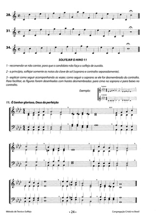 • •
II
*
e
t:
28. Ê
J r J r la r J r la r j Ir a[ j Ir J r II
31.
* II-e J r j r la r j r Ir a r j Ir 1 r J I;
t:
J r J r IJ r 1 r IJ r r J Ir 1 r 1 I li
SOLFEJAR oHINO 11
7- recomenda-se não cantar, para que o candidato não faça o solfejo de ouvido.
2 -a princípio, solfejar somente as notas da clave de sol (soprano econtralto separadamente).
3 - explicar como seguir acompanhando as vozes: como seguir o soprano se ele for desmembrado do contralto.
Para facilitar, as nguras foram desenhadas com hastes desmembradas: para cima no soprano e para baixo no
contralto. Soprano
Exemplo:
11. ÓSenhor glorioso, Deus da perfeição
,,," I I I *, I I
-'" '"
-. r-~ -~
i r r r r r r r r r
-"'-
I I I I I , J J I I , J I I I:]o•
. .001 ..L
I I
I I
I I I I I I I I
, ,
r r r
Método de Teoria e Solfejo Congregação Cristã no Brasil
 