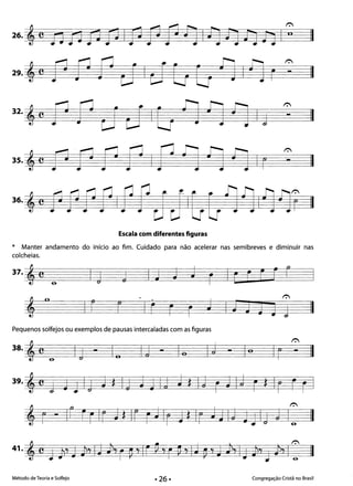 II
II
II
- II
Escala com diferentes figuras
* Manter andamento do início ao fim. Cuidado para não acelerar nas semibreves e diminuir nas
colcheias.
37.'C .. la j IJ J J r Ir r ri r
I r r It r r J I I J J J
r.
1 II
Pequenos solfejos ou exemplos de pausas intercaladas com as figuras
r.
Ir - II
Método de Teoria e Solfejo Congregação Cristã no Brasil
 