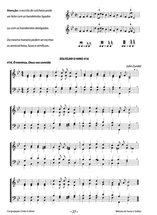 Atenção: a escrita de colcheias pode
ser feita com as bandeirolas ligadas
ou com as bandeirolas desligadas.
Da mesma maneira podem ser escritas
as semicolcheias, fusos esemifusas.
416. Ó meninos, Deus vos convida
1 J
t t
~ rcJJ jJ IrCfr rIJJr JIJ 13J I
t t
,~~cJHJlr~arrIJJrJIJ#j I
~J)
SOLFEJAR O HINO 416
JohnZundel
* , 

, 

, 

, 

,," I I I I I ,I l I l
"­
r I 1"1 I r "~r r I I I I ~r I r
l 1 1 J j )~ J I ' j j • j J j J ,
I I I I I
, I I I I I I I I
1 J
Congregação Cristã no Brasil Método de Teoria e Solfejo
 