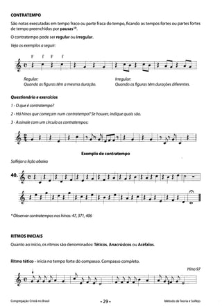 CONTRATEMPO 

São notas executadas em tempo fraco ou parte fraca do tempo, ficando os tempos fortes ou partes fortes
de tempo preenchidos por pausas (2).
O contratempo pode ser regular ou irregular.
Veja os exemplos a seguir:
F f F f
,e Jl- Ir ** * *Regular: Irregular: 

Quando as figuras têm a mesma duração. Quando as figuras têm durações diferentes. 

Questionário e exercícios 

1- O que é contratempo? 

2 - Há hinos que começam num contratempo? Se houver, indique quais são. 

3 -Assinale com um círculo os contratempos: 

Exemplo de contratempo
Solfejara lição abaixo
, ! r*LI*F! LI*r! EI*r*EI*J*rI*j q I*J~ JCII
*Observar contratempos nos hinos: 47, 371, 406
RITMOS INICIAIS
Quanto ao início, os ritmos são denominados: Téticos, Anacrúsicos ou Acéfalos.
Ritmo tético - inicia no tempo forte do compasso. Compasso completo.
Hino 97
I l l l l
Congregação Cristã no Brasil Método de Teoria e Solfejo
 