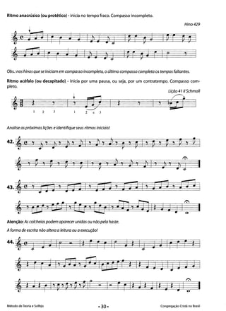 Ritmo anacrúsico (ou protético) - inicia no tempo fraco. Compasso incompleto.
Hino 429
'jJJ1r r J aIJd J1J
Obs.: nos hinos que se iniciam em compasso incompleto, o último compasso completa os tempos faltantes.
Ritmo acéfalo (ou decapitado) - Inicia por uma pausa, ou seja, por um contratempo. Compasso com­
pleto.
Lição 47 li Schmoll
j j j j
~~'9 *
•
EV *2 3 2 e 3
Analise as próximas lições eidentifique seus ritmos iniciais!
r.::-.l
j l
, ~ 't V 't
~ 't
~ I 't
~
't J1
l
*I } 't J1 I 't
J 't
Jí j II
43. 'e ,J 3J ' t§J '] I 'I 'ItE J iJ"3 I 'I j JJ , orJ J I
, ,t!1, tt'11 0/ lU ' COlo/ fl] , fJ] 1* j J J C II
Atenção: As colcheias podem aparecer unidas ou não pela haste.
Aforma de escrita não altera a leitura ou a execução!
44. , e J J J Ir - I* r f r Ir J * IJ J J Ir f r *
, * f r J I' no 7 mlU [Jf * I~ J J J IJ J J J I
, *J* rI' ~,p, ~ ,PIr - 1- ErI* J* JI* J*JI: II
Método de Teoria e Solfejo Congregação Cristã no Brasil
• 30·
 