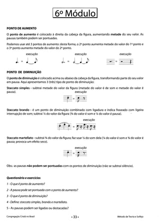 16° Módulol 

PONTO DE AUMENTO
o ponto de aumento é colocado à direita da cabeça da figura, aumentando metade do seu valor. As
pausas também podem ser pontuadas.
Podemos usar até 3 pontos de aumento: desta forma, o 2° ponto aumenta metade do valor do 1° ponto e
o 3° ponto aumenta metade do valor do 2° ponto.
execução execução execução
J. =
-' = ~-~*
PONTO DE DIMINUiÇÃO
oponto de diminuição é colocado acima ou abaixo da cabeça da figura, transformando parte do seu valor
em pausa. Aqui apresentamos 3 (três) tipo de ponto de diminuição:
Staccato simples - subtrai metade do valor da figura (metade do valor é de som e metade do valor é
pausa). execução
.
~= ~ J
Staccato brando - é um ponto de diminuição combinado com ligadura e indica fraseado com ligeira
interrupção de som; subtrai ~ do valor da figura (% do valor é som e ~ do valor é pausa).
execução
m = ~·í ~·í ~·í
Staccato martellato - subtrai % do valor da figura; faz soar ~ do som dela (~ do valor é som e % do valor é
pausa; provoca um efeito seco).
execução
Obs.: as pausas não podem ser pontuadas com os pontos de diminuição (não se subtrai silêncio).
Questionário e exercícios 

1- Oque é ponto de aumento? 

2 -A pausa pode serpontuada com oponto de aumento? 

3 - O que é ponto de diminuição? 

4 - Defina: staccato simples, brando e martellato. 

5 - As pausas podem ser ligadas ou destacadas?
Congregação Cristã no Brasil Método de Teoria e Solfejo
 