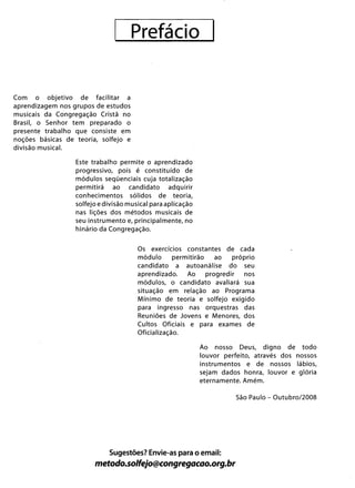 Prefácio 

Com o objetivo de facilitar a
aprendizagem nos grupos de estudos
musicais da Congregação Cristã no
Brasil, o Senhor tem preparado o
presente trabalho que consiste em
noções básicas de teoria, solfejo e
divisão musical.
Este trabalho permite o aprendizado
progressivo, pois é constituído de
módulos seqüenciais cuja totalização
permitirá ao candidato adquirir
conhecimentos sólidos de teoria,
solfejo e divisão musical para aplicação
nas lições dos métodos musicais de
seu instrumento e, principalmente, no
hinário da Congregação.
Os exercícios constantes de cada
módulo permitirão ao próprio
candidato a autoanálise do seu
aprendizado. Ao progredir nos
módulos, o candidato avaliará sua
situação em relação ao Programa
Mínimo de teoria e solfejo exigido
para ingresso nas orquestras das
Reuniões de Jovens e Menores, dos
Cultos Oficiais e para exames de
Oficialização.
Ao nosso Deus, digno de todo
louvor perfeito, através dos nossos
instrumentos e de nossos lábios,
sejam dados honra, louvor e glória
eternamente. Amém.
São Paulo - Outubro/2008
Sugestões? Envie-as para o email:
metodo.solfejo@congregacao.org.br
 