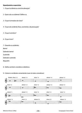 Questionário e exercícios
1- Oque éacidente ou sinal de alteração?
2 - Quais são os acidentes? Defina-os.
3 - O que éarmadura de c/ave?
4 - O que são acidentes fixos, ocorrentes ede precaução?
5 - Oque ésemitom?
6 -Oqueé tom?
7 - Desenhe os acidentes:
Bemol
Dobrado-bemol
Sustenido
Dobrado-sustenido
Bequadro
8 - Defina semitom cromático e diatônico.
9 -Colocar os acidentes convenientes (usar só notas cromáticas):
Modelo: elevar 7st
, o ~n
elevar 7st
, II
abaixar 75
,lo
abaixar 7st
,~n
abaixar 7st
O
abaixar 7st
O
abaixar 7st
X6­
elevar 7st
I ~O
elevar 7st
I O
elevar 7st
I ~o
elevar 7st
l&kn
abaixar2 st
O
abaixar 7st
I o
abaixar 7st
I ~O
elevar 7st
1110
elevar2 st
O
abaixar 7st
I
Ii
abaixar 7st
1&0
elevar 7st
O
abaixar 7st
I ~o
Método de Teoria e Solfejo Congregação Cristã no Brasil
• 44·
 