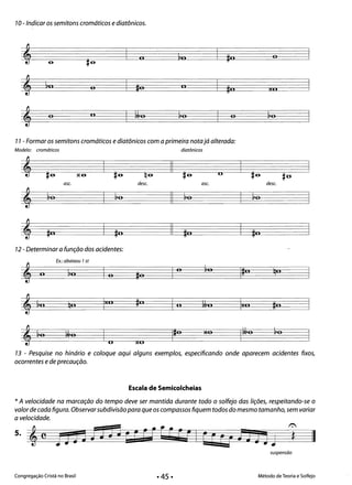 7O-Indicar os semitons cromáticos e diatônicos.
oo
II
80o lo
oo o
77 - Formar os semitons cromáticos e diatônicos com a primeira notajá alterada:
Modelo: cromáticos diatônicos
II O~ #6 X6 #6 q6 #6 #6 #0­
ase. dese. ase. dese.
~o ~o ~o ~o
~ II
~ #0 #0 II #0 #0
12 - Determinar a função dos acidentes:
Ex.: abaixou 7st
o ~o qo
~ CI 111,
'o
1#0o
~ &0 qo Ixo #0 o ~JO Ixo #0
MO ~o
~ ~o fA,0 IfA,0'0
O xo
1
13 - Pesquise no hinário e coloque aqui alguns exemplos, especificando onde aparecem acidentes fixos,
ocorrentes e de precaução.
Escala de Semicolcheias
* A velocidade na marcação do tempo deve ser mantida durante todo o solfejo das lições, respeitando-se o
valor de cada figura. Observarsubdivisão para que os compassos fiquem todos do mesmo tamanho, sem variar
a velocidade.
5.
II
suspensão
Congregação Cristã no Brasil Método de Teoria e Solfejo
 