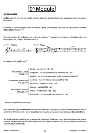 19° Módulol 

ANDAMENTO
Andamento é o movimento rápido ou lento dos sons, guardando sempre a proporção dos tempos no
compasso.
Conforme a movimentação, mais ou menos rápida, considera-se três tipos de andamentos: Lentos,
Moderados e Rápidos (2).
Os andamentos são indicados por meio de palavras (2) (geralmente italianas) colocadas acima do
pentagrama, no começo do trecho musical.
Bana 77 Andante Bana 91 Allegro
~~~#e§J~r~1 ~ n3
J Cp rr~J~1 ~ e
As palavras mais usadas são (2):
Largo - o mais lento (40 a 60) 

Andamentos Lentos 
 Larghetto - um pouco menos que o anterior (60 a 66)
40a76t/m*
Adágio - um pouco mais movido que o precedente (66 a 76)
Andamentos Moderados Andante - mais movido que o adágio (76 a 108)
76 a 120 t/m* Moderato - moderado (108 a 120)
Allegro - rápido (120 a 168) 

Andamentos Rápidos 

Presto - muito rápido (168 a 200)
120 a 208 t/m*
Prestíssimo - o mais rápido de todos (200 a 208)
* Tempos ou movimentos por minuto
Obs.:No hinário, apalavraModerato, queestácolocadano início de alguns hinos, nãocorrespondeàindicação de
andamento do metrônomo; é uma indicação para se executar num andamento moderado, não muito rápido.
Aos andamentos principais pode se acrescentar outros que funcionam como adjetivos, exprimindo alguns,
o caráter expressivo do trecho, como Allegro con brio, Allegro moderato, Non troppo (não muito), Molto ou
Assai (muito), Piú (mais) etc.
Método de Teoria e Solfejo Congregação Cristã no Brasil
• 50·
 