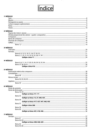 líndicel 

1° M6oULO
Som..................................................................................................................................................................................................................................8 

Música.............................................................................................................................................................................................................................8 

Pentagrama ou pauta ...............................................................................................................................................................................................9 

Linhas e espaços suplementares ..........................................................................................................................................................................9 

Notas ...............................................................................................................................................................................................................................9 

Claves ...........................................................................................................................................................................................................................10 

2°M6oULO 

Figuras das notas e pausas..................................................................................................................................................................................14 

Divisão proporcional dos valores - quadro comparativo ........................................................................................................................15 

Compassos .................................................................................................................................................................................................................18 

Barras de compasso ................................................................................................................................................................................................18 

Fórmulas de compasso.........................................................................................;................................................................................................ 18 

Solfejo ..........................................................................................................................................................................................................................19 

Bona:1,2 ...............................................................................................................................................................................................19 

3°M6oULO 

Intervalos....................................................................................................................................................................................................................20 

Fermata .......................................................................................................................................................................................................................21 

Bona: 6, 9, 12,15, 18,21,24,27,30, 33 .........................................................................................................................................21 

Bona:3,7, 10, 13, 16, 19,22,25,28,31,34.................................................................................................................................23 

Solfeia, o hino 11 ..........................................................................................................................................................24 

4°M6oULO 

Bona: 4,8, 11, 14, 17,20,23,26,29,32,35, 36 ..........................................................................................................................25 

Bona: 37,38, 39,41 .............................................................................................................................................................................26 

Solfeia, o hino 416 ........................................................................................................................................................27 

sOM6oULO 

Acentuação métrica dos compassos ................................................................................................................................................................28 

Contratempo.............................................................................................................................................................................................................29 

Bona:40 ...............................................................................................................................................................................................29 

Rítmos iniciais ..........................................................................................................................................................................................................29 

Bona: 42, 43, 44, 45 .............................................................................................................................................................................30 

Ligadura ......................................................................................................................................................................................................................31 

Bona: 59 ...............................................................................................................................................................................................32 

6°M6oULO 

Ponto de aumento ...............................................................................................................................................................................................33 

Ponto de diminuição ..............................................................................................................................................................................................33 

Bona: 53, 54 ...........................................................................................................................................................................................35 

Solfeia, os hinos: 77, 117........................................................................................................................................... 35 

Bona: 55 ...............................................................................................................................................................................................35 

Solfeia, os hinos: 15,27, 409, 435.......................................................................................................................... 35 

Bona: 56 ...............................................................................................................................................................................................35 

Solfeia, os hinos: 417,437,447, 448, 450........................................................................................................... 35 

Bona: 57 ...............................................................................................................................................................................................35 

Solfeia, ohino 208........................................................................................................................................................ 35 

Bona: 58 ...............................................................................................................................................................................................36 

Bona: 60 ...............................................................................................................................................................................................36 

Solfeia, os hinos: 401, 418, 446............................................................................................................................... 36 

7°M6oULO 

Síncopa........................................................................................................................................................................................................................37 

Bona: 61 ...............................................................................................................................................................................................38 

Bona: 62, 63 ...........................................................................................................................................................................................39 

Solfeia, os hinos: 408, 428, 429............................................................................................................................... 39 

Bona,64 ...............................................................................................................................................................................................39 

Bona: 65,66...........................................................................................................................................................................................40 

 