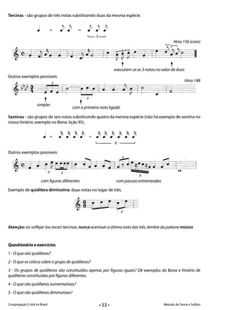 Tercinas - são grupos de três notas substituindo duas da mesma espécie.
= =
Hino 156 (coro)
-3­
I C }lJ»r t1I r Fr~ r j
t t
executam-se as 3 notas no valor de duas
Outros exemplos possíveis:
Hino 148
Jy~~~g JJJI( ~r r
t
j IA
- 3
tsimples
com a primeira nota ligada
Sextinas - são grupos de seis notas substituindo quatro da mesma espécie (não há exemplo de sextina no
nosso hinário; exemplo no Bona: lição 95).
6 ------'
Outros exemplos possíveis:
- 6
com figuras diferentes com pausas entremeados
Exemplo de quiáltera diminutiva: duas notas no lugar de três.
Atenção: ao solfejar (ou tocar) tercinas, nunca acentuar a última nota das três: lembre da palavra música
Questionário e exercícios
1- O que são quiálteras?
2 - Oque se coloca sobre o grupo de quiálteras?
3 - Os grupos de quiálteras são constituídos apenas por figuras iguais? Dê exemplos do Bona e hinário de
quiálteras constituídas por figuras diferentes.
4 - O que são quiálteras aumentativas?
5 - Oque são quiálteras diminutivas?
Congregação Cristã no Brasil Método de Teoria e Solfejo
• 53 •
 