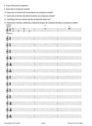 - - - -
8 - O que é fórmula de compasso?
9 - Quais são os compassos simples? 

70 - Quais são os números dos numeradores nos compassos simples? 

77 - Quais são os números dos denominadores nos compassos simples? 

72 - Cada figura tem um número que lhe corresponde. Quais são? 

73 - Determinar a divisão, subdivisão, unidade de tempo e de compasso de todos os compassos simples: 

Exemplo:
'jr r
V.r.Divisão V.e.
11 IUI
I -jj
r 1°Subdivisão
t=d&
ª,! ?l
,S __2E ±d
,m 2tJ J
,i sa
'a J
,D
- - - ­
,, d 

,2
,9 ==:J
ta 'I
,i
p-- H 

Congregação Cristã no Brasil Método de Teoria e Solfejo
· 57·
-I
 