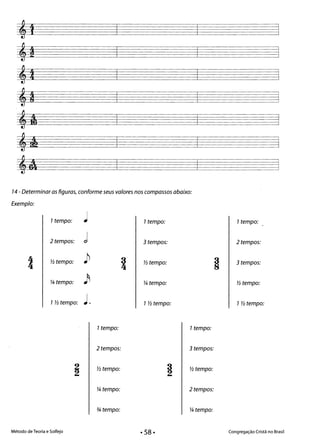 14 - Determinar as figuras, conforme seus valores nos compassos abaixo:
Exemplo:
1tempo: ~ 1tempo: 1tempo:
2 tempos: d 3 tempos: 2 tempos:
4 Yí tempo: } 3 Yí tempo: 3 tempos:
4 4
~ tempo: fi ~ tempo: Yí tempo:
1Yí tempo: ~ . 1 Yí tempo: 1 Yí tempo:
1tempo: 1tempo:
2 tempos: 3 tempos:
Yí tempo: Yí tempo:
~ tempo: 2 tempos:
-% tempo: ~ tempo:
Método de Teoria e Solfejo Congregação Cristã no Brasil· 58·
 