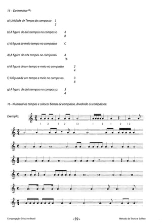 15 - Determinar (2):
a) Unidade de Tempo do compasso 3
2
b) A figura de dois tempos no compasso 4
8
c) A figura de meio tempo no compasso C
d) A figura de três tempos no compasso 	 4
16
e) A figura de um tempo e meio no compasso 	 2
4
f) A figura de um tempo e meio no compasso 	 3
8
g) A figura de dois tempos no compasso: 	 3
4
16 - Numerar os tempos e colocar barras de compasso, dividindo os compassos:
Exemplo:
J. 5td
1 2 1 2 12 	 2 2 12
J J fl JJJJJ
j J J J JJ JJJJJ J J J j
J
li
CI.J J J J 	 J J j J - J j j
*
J 1) J JJJJJ J 	 j j
*
li II li
J. o J. J J J. fi
l
J. JJ
l
JJJJJJJJ J J j J. JJ
l
flJ
Congregação Cristã no Brasil 	 Método de Teoria e Solfejo
• 59·
 