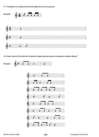 77- Completar os compassos colocando figuras de som ou pausas:
Exemplo:
,! J.
, J~
,C J. Jl
l
18 - Quais serão as Fórmulas de Compasso Simples possíveis para os compassos simples abaixo?
Exemplo: J j j'e J 

, J J J 

&
;-o J fl
, J. O J. O J. O
l l
, J. Jl J. Jl
, J Jd J-J 

, J t-3 J t-3
l
, Jl J. J J J
l
, J. O J. O Jl J.
Método de Teoria e Solfejo Congregação Cristã no Brasil
 