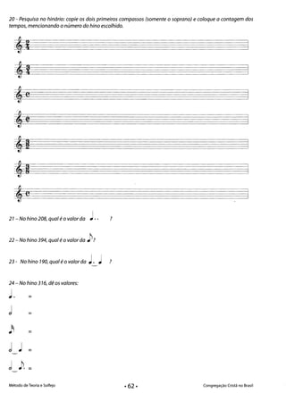 20 - Pesquisa no hinário: copie os dois primeiros compassos (somente o soprano) e coloque a contagem dos
tempos, mencionando o número do hino escolhido.
21 - No hino 208, qual é o valor da J.. ?
22 - No hino 394, qual é o valor da jJ?
23- No hino 190,qualéovalorda J. J ?
24 - No hino 376, dê os valores:
J. =
j =
= 

= 

Método de Teoria e Solfejo Congregação Cristã no Brasil
• 62·
 