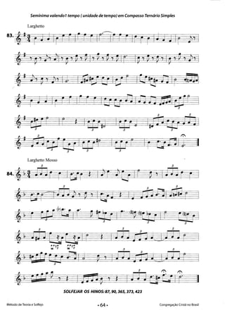 Semínima valendo 1tempo (unidade de tempo) em Compasso Ternário Simples
Larghetto
83. , j 2rj ti IrFrIrFrIFirr rIrFrIJj JIr }, I 

'j'p 7 ), JlI ' ~ , ~ , ~ I' ~ , ~ , ~ Ir Ip7 P7 ~ 'J IP, rn -di, I 

r.
'j ;iaW0 I tu'r I tu r 1r EJ111 J. 

3 3 3 3 

3 3
3 3 ~ 3 ~ 3
Larghetto Mosso
3Q ~ ~3 3
3 3 3 

,~ J,3 J Eit CUIr t IJj JD1 t I) ~ ~ r
::~~ ::~~ 3 3 

,~ #SiCf(r fj Ij ~'I J j JriJ t I) j J~3x:J
3 r. r.
,~ EC Cf' 7 * ItJ Ja p ,$ IJj JttU Ir' 1I
SOLFEJAR OS HINOS:87, 90, 36S, 373, 423 

Método de Teoria e Solfejo Congregação Cristã no Brasil
II
 