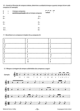 • •
10- Usando as fórmulas de compasso abaixo, determine a unidade de tempo equantos tempos há em cada
compasso (cf. exemplo):
9 = 3 tempos compostos
w=ro
8 = semínima pontuada vale um tempo composto
6= 12=
8= 8=
6= 9=
4= 4=
12= 9=
16 = ~ 8=
11 - Reconhecer se o compasso é simples (5) ou composto (C):
6 9 3 

4 8 2 

12 2 2 

8 4 8 

6 3 9 

8 8 4 

2 4 72 

..
2 4 4
3 6 4 

4 76 8 

12 - Marque a contagem dos tempos subdivididos dos compassos a seguir:
Exemplo: ,2 J J J J J J IJ J J J fJ fJ fJ I
12 3 456 7 8 9 23 45 6 7 e 8 e 9 c
,R J J J J J1
•
J. Jl•
e J1
•
,2 J J J J J Fl J J J
I
l
,o J. J J1 JJ Jl•
Jl•
I J. J1 ; J J J.
l
,li ) ) ~ J1•
/1 J) )1 ) )
Método de Teoria e Solfejo Congregação Cristã no Brasil
• 70·
 