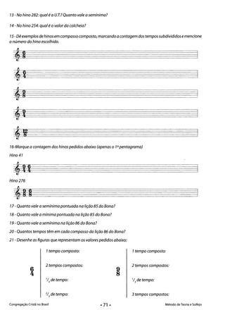 13 - No hino 282: qual é a U.T.? Quanto vale a semínima? 

14 - No hino 254: qual é o valor da colcheia? 

15- Dê exemplos de hinos em compasso composto, marcando a contagem dos tempos subdivididos emencione 

o número do hino escolhido.
16-Marque a contagem dos hinos pedidos abaixo (apenas o 10pentagrama)
Hino 41
Hino 276
17 - Quanto vale a semínima pontuada na lição 85 do Bona?
18 - Quanto vale a mínima pontuada na lição 85 do Bona?
19 - Quanto vale a semínima na lição 86 do Bona?
20 - Quantos tempos têm em cada compasso da lição 86 do Bona?
21 - Desenhe as figuras que representam os valores pedidos abaixo:
1tempo composto: 1tempo composto:
6
4:
2 tempos compostos:
1/3 de tempo:
2 tempos compostos:
1/3 de tempo:
2/3 de tempo: 3 tempos compostos:
Congregação Cristã no Brasil Método de Teoria e Solfejo
• 71 •
 