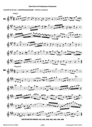 Exercícios em Compassos Compostos
Unidade de tempo =semínima pontuada - binário composto
Adagio
8s.,~H J13CUIF)r ~Ir J'lr J'llr' J 71 J13 CUIF1UEtYl
,### E&cdlJ I~rrttfr ~ t f71nnnr ~ !§)r ~ r ':
,~ DJjngrfEnfrfrQ-Er[IC[tIL [~fn IV] ~!F I'!
, Y!~ J l' l IiLd"c ;tal ~ J ~ r I~ J ~ r I~ f ~ J I
,y ~ r ~ J II~ f f ~ I~ f f ~ IAr rr [Ar [ Ir ELEC@F FrcFI
,#~# [6 W n:HJ Iia J (CJ IErj _(r_~ Ir J: II
.J ..
Allegretto
86. , ##~ 9 j. I} r' Iait , Ip1 r y Ir IC" F" ICU r ,!
'1#1 f1g J 71j. I!JJJifJJlcFft YIJQ:lr Y
q~.
,tA r r I[t [Gc 'I~JJ!J YIjH~,rrF*yly
,tA ilBn,Wr[,1ar]ttf; Iar:; [[j It!gi [wI
,~~ [Ri t uI I Clt J;J jJ!J]I (trfqf(kC[r~1
-J j ~ • ~~. . r-'"Ll . 1":'1
ij ~ I r )iJLj. 1(ll} r" IC1J= Itur Iw r- Ip3 ô:JIj. 

SOLFEJAR osHINOS: 410, 433, 438, 442, 443, 444, 449 

Método de Teoria e Solfejo Congregação Cristã no Brasil
II
 