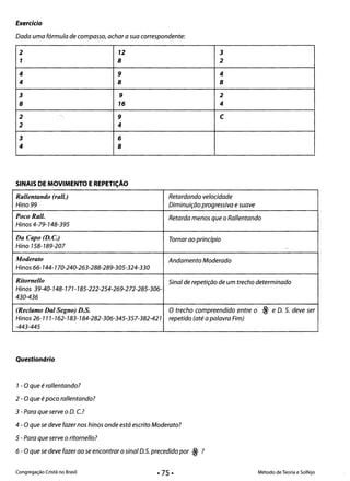 Exercício
Dada uma fórmula de compasso, achar a sua correspondente:
2 12 3
1 8 2
4 9 4
4 8 8
3 9 2
8 16 4
2 ~1
9 C
2 4
3 6
4 8
SINAIS DE MOVIMENTO EREPETiÇÃO
Rallentando (rall.) Retardando velocidade
Hino 99 Diminuição progressiva esuave
PocoRall. Retarda menos que o Rallentando
Hinos 4-79-148-395
Da Capo (D. c.) Tornar ao princípio
Hino 158-189-207 ..
Moderato Andamento Moderado
Hinos 66-144-170-240-263-288-289-305-324-330
Ritornello Sinal de repetição de um trecho determinado
Hinos 39-40-148-777 -785-222-254-269-272-285-306­
430-436
(Reclamo Dal Segno) D.S. O trecho compreendido entre o ~ e D. S. deve ser
Hinos 26-111-162-183-184-282-306-345-357-382-421 repetido (até a palavra Fim)
-443-445
Questionário
1- Oque é rallentando? 

2 - Oque é poco rallentando? 

3 - Para que serve o D. c.? 

4 - O que se deve fazer nos hinos onde está escrito Moderato? 

5 - Para que serve o ritornello?
6 - O que se deve fazer ao se encontrar o sinal D.5. precedido por ~ ?
Congregação Cristã no Brasil Método de Teoria e Solfejo
 