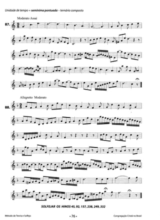 Unidade de tempo = semínima pontuada - ternário composto
Moderato Assai
87. 'g J r" r- I( 1 Ir" r" J. It J. IJ ) r ~ ~ ~ I
, J€ r ~ r ~ IL ~ JJli1JIj. *, IarL ~ r il#W C" *,
, m~ ~ r )1 dJrt y Itn' ftJ j 5JmltiJ1Er1IJ I
, r' rr[r.o~ li JJQ IJ. r" [ Ir Ü; Ir" r" J Iff PJ lJ I
Allegretto Moderato
88. , ~ 9 f JJ J ~ b r r Ir ~ J ]i 3 ;I} ~ p J ~ J •
~ ~ ij 3[lD nU IfJ JJ ~ CrÊ leFFrrrtifrY!drfCjl
,~ 3JJJJ]J pJ JlI 3 ,* ,* 'I tUJ EEEr r ~.
,~ Jr r rijO r }I J, J E' ; fe, JI' A ' fi , C1 ·
,~ rrrrrl[j Cf &1 íFfr~crtbO'@Jj1 tjJ#fID j mal
,~ J~n Jj t iJ!u] Ea #Ó" I r r f r I r~r P I
1":
~ ~ tfr-JUEJDJJjjl ft;ijJ]uf!jurtt PIr ,;" II

SOLFEJAR os HINOS 45, 92, 157,238,249,332 

Método de Teoria e Solfejo Congregação Cristã no Brasil
 