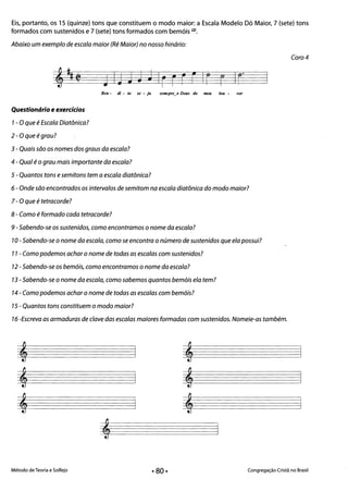 Eis, portanto, os 15 (quinze) tons que constituem o modo maior: a Escala Modelo Dó Maior, 7 (sete) tons
formados com sustenidos e 7 (sete) tons formados com bemóis (2).
Abaixo um exemplo de escala maior (Ré Maior) no nosso hinário:
Coro 4
JIj JJ J Ir r FFIr r IF'

Ben - di - to se - ja sel*pre_o Deus do meu lou - vor
Questionário e exercícios
1- O que é Escala Oiatônica?
2 - Oque é grau?
3 - Quais são os nomes dos graus da escala?
4 - Qual é o grau mais importante da escala?
5 - Quantos tons esemitons tem a escala diatônica?
6 - Onde são encontrados os intervalos de semitom na escala diatônica do modo maior?
7 - O que étetracorde?
8 - Como é formado cada tetracorde?
9 -Sabendo-se os sustenidos, como encontramos o nome da escala?
10 - Sabendo-se o nome da escala, como se encontra o número de sustenidos que ela possui?
11 - Como podemos achar o nome de todas as escalas com sustenidos?
12 -Sabendo-se os bemóis, como encontramos o nome da escala?
13 - Sabendo-se o nome da escala, como sabemos quantos bemóis ela tem?
14 - Como podemos achar o nome de todas as escalas com bemóis?
15 - Quantos tons constituem o modo maior?
16 -Escreva as armaduras de clave das escalas maiores formadas com sustenidos. Nomeie-as também.
Método de Teoria e Solfejo Congregação Cristã no Brasil
• 80·
 