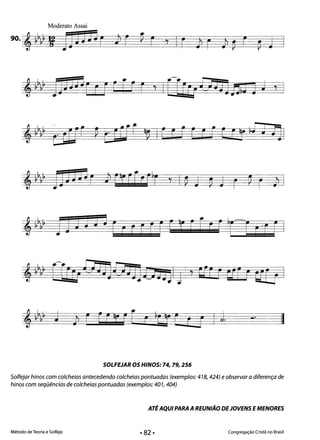 Moderato Assai
90. , ~~&~ I: 13j JJ~ r ~ F ~ F ~ I r Jl r Jl p r ~ J 

_.
II

SOLFEJAR osHINOS: 74,79,256 

Solfejar hinos com colcheias antecedendo colcheias pontuadas (exemplos: 418,424) e observar a diferença de
hinos com seqüências de colcheias pontuadas (exemplos: 40 1, 404)
ATÉAQUI PARA AREUNIÃO DEJOVENS EMENORES
Método de Teoria e Solfejo Congregação Cristã no Brasil
 