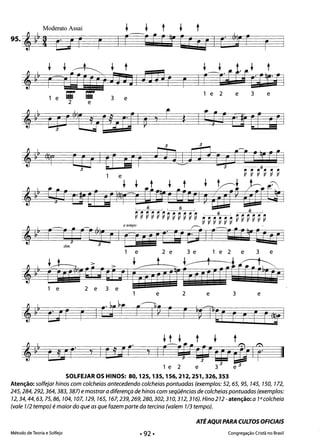 Moderato Assai + + t + t
95.,~~! ur r I r-r rr~ 5F Ci I C· ,r r 

,~~ nmurhbl J3J3 r r
1 e 2 e 3 e1 e ;r ;r 3 e
2 e
II
3 3
e 31 e 2 e 3
SOLFEJAROS HINOS: 80,125,135,156,212,251,326,353
Atenção: solfejar hinos com colcheias antecedendo colcheias pontuadas (exemplos: 52, 65, 95, 145, 150, 172,
245,284,292,364,383,387) e mostrar a diferença de hinos com seqüências de colcheias pontuadas (exemplos:
12,34,44,63,75,86, 104, 107, 129, 165, 167,239,269,280,302,310,312,316). Hino 212 -atenção: a 1a colcheia
(vale 1/2 tempo) é maior do que as que fazem parte da tercina (valem 1/3 tempo).
ATÉAQUI PARA CULTOS OFICIAIS
Método de Teoria e Solfejo Congregação Cristã no Brasil
 