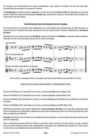--
--
- - - -
---
- --
Os músicos com instrumentos em outras tonalidades e que tocam no hinário em dó, têm que fazer
transposição para tocarem no conjunto musical.
A transposição consiste em ler ou escrever a música em uma tonalidade diferente daquela em que está
escrita. Trataremos aqui da transposição mental, que consiste em mudar os nomes das notas originais da
música por meio das claves.
TRANSPOSiÇÃO PARA INSTRUMENTOS EM SI BEMOL
Os instrumentos em Si bemol soam exatamente um tom abaixo dos instrumentos em Dó; portanto, os
instrumentos em Si bemol tem que transportar um tom acima (uma 2a acima), modificando a armadura
de clave.
Exemplo: em uma música escrita em Dó Maior, a leitura será feita em Ré Maior e, portanto, toda a partitura
será lida um tom acima do que está escrito (2a acima). Exemplo:
Sons escritos
lJ I -I I
· ~
-­I I
'-' --.
Sons correspondentes
f1 .. l lu ~.
·
-I I'-'
Clave e armadura que devem ser usadas 

u I- I 

..
·
II .- --.
Como vimos no exemplo acima, o transporte da clave de Sol utiliza a clave de DÓ na 3a linha.
ANÁLISE DE ALGUMAS TONALIDADES A SEREM MODIFICADAS
Hinos em Sol Maior (1 #): elevando-se um tom, a nova tonalidade será Lá Maior (3 #).
Hinos em Ré Maior (2 #): elevando-se um tom, a nova tonalidade será Mi Maior (4 #).
Hinos em Si ~ Maior (2~): elevando-se um tom, a nova tonalidade será Do Maior (sem acidentes na armadura
de clave).
Hinos em Ré~ Maior (5~): elevando-se um tom, a nova tonalidade será Mi ~ Maior (3 ~).
Verificamos, portanto, que sempre obteremos a nova armadura de clave com mais dois sustenidos para
hinos compostos em sustenidos e obteremos uma nova armadura de clave com menos dois bemóis para
hinos compostos em bemóis.
Exceção: para hinos com um bemol na armadura de clave original, a nova armadura de clave será formada
com um sustenido.
Para o transporte da clave de Fá na 4alinha, o processo será o mesmo (um tom acima), ou seja, a leitura
será uma nota acima da nota escrita, observando a colocação dos acidentes de acordo com a nova clave.
A nova clave a ser utilizada será a clave de Dó na 2a linha.
Método de Teoria e Solfejo Congregação Cristã no Brasil
 