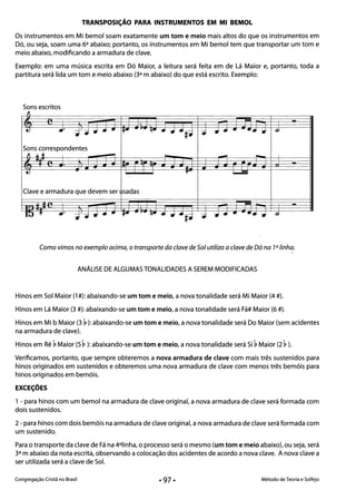 TRANSPOSiÇÃO PARA INSTRUMENTOS EM MI BEMOL
Os instrumentos em Mi bemol soam exatamente um tom e meio mais altos do que os instrumentos em
Dó, ou seja, soam uma 6a abaixo; portanto, os instrumentos em Mi bemol tem que transportar um tom e
meio abaixo, modificando a armadura de clave.
Exemplo: em uma música escrita em Dó Maior, a leitura será feita em de Lá Maior e, portanto, toda a
partitura será lida um tom e meio abaixo (3a m abaixo) do que está escrito. Exemplo:
Sons escritos
Clave e armadura que devem ser sadas
Como vimos no exemplo acima, o transporte da c/ave de Sol utiliza a c/ave de Dó na 7a linha.
ANÁLISE DE ALGUMAS TONALIDADES A SEREM MODIFICADAS
Hinos em Sol Maior (1 #): abaixando-se um tom e meio, a nova tonalidade será Mi Maior (4 #). 

Hinos em Lá Maior (3 #): abaixando-se um tom e meio, a nova tonalidade será Fá# Maior (6 #). 

Hinos em Mi b Maior (3 ~ ): abaixando-se um tom e meio, a nova tonalidade será Do Maior (sem acidentes 

na armadura de clave). 

Hinos em Ré ~ Maior (5 ~ ): abaixando-se um tom e meio, a nova tonalidade será Si ~ Maior (2 ~ ). 

Verificamos, portanto, que sempre obteremos a nova armadura de clave com mais três sustenidos para 

hinos originados em sustenidos e obteremos uma nova armadura de clave com menos três bemóis para
hinos originados em bemóis.
EXCEÇÕES
1 - para hinos com um bemol na armadura de clave original, a nova armadura de clave será formada com
dois sustenidos.
2 - para hinos com dois bemóis na armadura de clave original, a nova armadura de clave será formada com
um sustenido.
Para o transporte da clave de Fá na 4alinha, o processo será o mesmo (um tom e meio abaixo), ou seja, será
3a m abaixo da nota escrita, observando a colocação dos acidentes de acordo a nova clave. A nova clave a
ser utilizada será a clave de Sol.
Congregação Cristã no Brasil Método de Teoria e Solfejo
 
