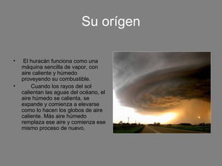 Su orígen
• El huracán funciona como una
máquina sencilla de vapor, con
aire caliente y húmedo
proveyendo su combustible.
• Cuando los rayos del sol
calientan las aguas del océano, el
aire húmedo se calienta, se
expande y comienza a elevarse
como lo hacen los globos de aire
caliente. Más aire húmedo
remplaza ese aire y comienza ese
mismo proceso de nuevo.
 