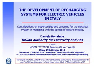 THE DEVELOPMENT OF RECHARGING
SYSTEMS FOR ELECTRIC VEHICLES
IN ITALY
Considerations on opportunities and concerns for the electrical
system in managing with the spread of electric mobility
Daniele Bonafede
Italian Authority for Electricity and Gas
5a edition
MOBILITY TECH Palazzo Giureconsulti
Milan, 19th October 2010
Conference “Città Elettriche”, session on “New Energy for the movement”
by CEI-CIVES: Electric vehicles for mobility in cities or not: from mirage to reality
The employee of the Authority involved in conferences, seminars and debates takes care to
point out the personal nature of expressed views (Code of Ethics Authority, 10.3)
 