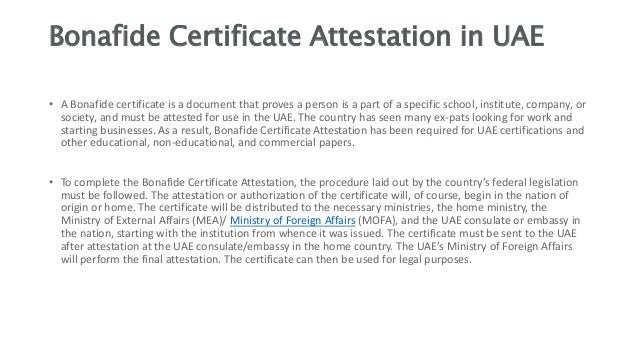 Bonafide Certificate Attestation in UAE
• A Bonafide certificate is a document that proves a person is a part of a specific school, institute, company, or
society, and must be attested for use in the UAE. The country has seen many ex-pats looking for work and
starting businesses. As a result, Bonafide Certificate Attestation has been required for UAE certifications and
other educational, non-educational, and commercial papers.
• To complete the Bonafide Certificate Attestation, the procedure laid out by the country’s federal legislation
must be followed. The attestation or authorization of the certificate will, of course, begin in the nation of
origin or home. The certificate will be distributed to the necessary ministries, the home ministry, the
Ministry of External Affairs (MEA)/ Ministry of Foreign Affairs (MOFA), and the UAE consulate or embassy in
the nation, starting with the institution from whence it was issued. The certificate must be sent to the UAE
after attestation at the UAE consulate/embassy in the home country. The UAE’s Ministry of Foreign Affairs
will perform the final attestation. The certificate can then be used for legal purposes.
 