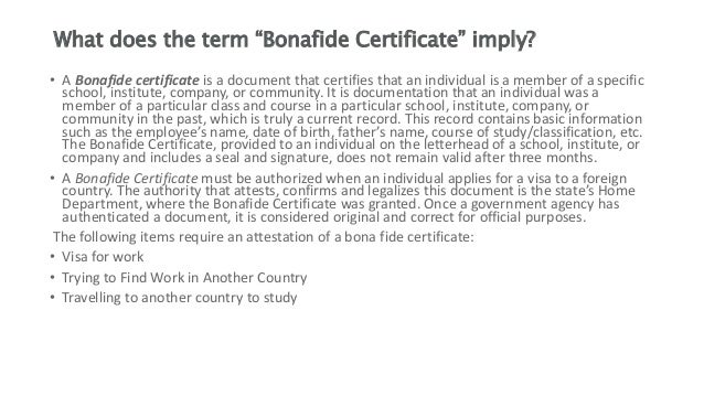 What does the term “Bonafide Certificate” imply?
• A Bonafide certificate is a document that certifies that an individual is a member of a specific
school, institute, company, or community. It is documentation that an individual was a
member of a particular class and course in a particular school, institute, company, or
community in the past, which is truly a current record. This record contains basic information
such as the employee’s name, date of birth, father’s name, course of study/classification, etc.
The Bonafide Certificate, provided to an individual on the letterhead of a school, institute, or
company and includes a seal and signature, does not remain valid after three months.
• A Bonafide Certificate must be authorized when an individual applies for a visa to a foreign
country. The authority that attests, confirms and legalizes this document is the state’s Home
Department, where the Bonafide Certificate was granted. Once a government agency has
authenticated a document, it is considered original and correct for official purposes.
The following items require an attestation of a bona fide certificate:
• Visa for work
• Trying to Find Work in Another Country
• Travelling to another country to study
 