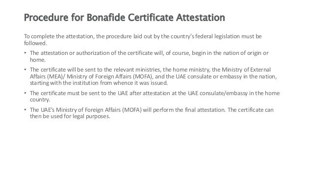 Procedure for Bonafide Certificate Attestation
To complete the attestation, the procedure laid out by the country’s federal legislation must be
followed.
• The attestation or authorization of the certificate will, of course, begin in the nation of origin or
home.
• The certificate will be sent to the relevant ministries, the home ministry, the Ministry of External
Affairs (MEA)/ Ministry of Foreign Affairs (MOFA), and the UAE consulate or embassy in the nation,
starting with the institution from whence it was issued.
• The certificate must be sent to the UAE after attestation at the UAE consulate/embassy in the home
country.
• The UAE’s Ministry of Foreign Affairs (MOFA) will perform the final attestation. The certificate can
then be used for legal purposes.
 