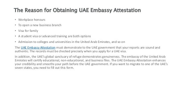 The Reason for Obtaining UAE Embassy Attestation
• Workplace honours
• To open a new business branch
• Visa for family
• A student visa or advanced training are both options
• Admission to colleges and universities in the United Arab Emirates, and so on
The UAE Embassy Attestation must demonstrate to the UAE government that your reports are sound and
authentic. The records must be checked precisely when you apply for a UAE visa.
In addition, the UAE’s global sanctuary of refuge demonstrates genuineness. The embassy of the United Arab
Emirates will certify educational, non-educational, and business files. The UAE Embassy Attestation enhances
your credibility and smooths your path before the UAE government. If you want to migrate to one of the UAE’s
seven states, you need to fill out this form.
 