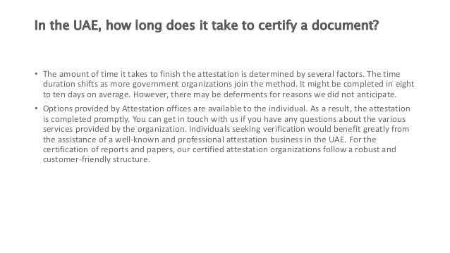 In the UAE, how long does it take to certify a document?
• The amount of time it takes to finish the attestation is determined by several factors. The time
duration shifts as more government organizations join the method. It might be completed in eight
to ten days on average. However, there may be deferments for reasons we did not anticipate.
• Options provided by Attestation offices are available to the individual. As a result, the attestation
is completed promptly. You can get in touch with us if you have any questions about the various
services provided by the organization. Individuals seeking verification would benefit greatly from
the assistance of a well-known and professional attestation business in the UAE. For the
certification of reports and papers, our certified attestation organizations follow a robust and
customer-friendly structure.
 