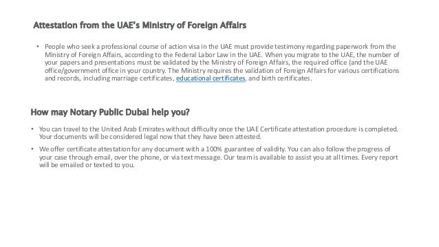 Attestation from the UAE’s Ministry of Foreign Affairs
• People who seek a professional course of action visa in the UAE must provide testimony regarding paperwork from the
Ministry of Foreign Affairs, according to the Federal Labor Law in the UAE. When you migrate to the UAE, the number of
your papers and presentations must be validated by the Ministry of Foreign Affairs, the required office (and the UAE
office/government office in your country. The Ministry requires the validation of Foreign Affairs for various certifications
and records, including marriage certificates, educational certificates, and birth certificates.
How may Notary Public Dubai help you?
• You can travel to the United Arab Emirates without difficulty once the UAE Certificate attestation procedure is completed.
Your documents will be considered legal now that they have been attested.
• We offer certificate attestation for any document with a 100% guarantee of validity. You can also follow the progress of
your case through email, over the phone, or via text message. Our team is available to assist you at all times. Every report
will be emailed or texted to you.
 