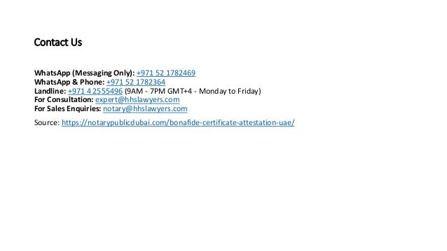 Contact Us
WhatsApp (Messaging Only): +971 52 1782469
WhatsApp & Phone: +971 52 1782364
Landline: +971 4 2555496 (9AM - 7PM GMT+4 - Monday to Friday)
For Consultation: expert@hhslawyers.com
For Sales Enquiries: notary@hhslawyers.com
Source: https://notarypublicdubai.com/bonafide-certificate-attestation-uae/
 