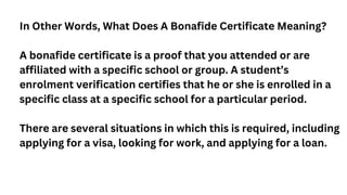 In Other Words, What Does A Bonafide Certificate Meaning?
A bonafide certificate is a proof that you attended or are
affil...