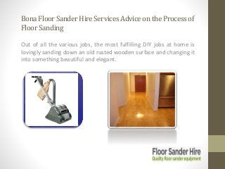 BonaFloorSanderHireServicesAdviceontheProcessof
FloorSanding
Out of all the various jobs, the most fulfilling DIY jobs at home is
lovingly sanding down an old rusted wooden surface and changing it
into something beautiful and elegant.
 