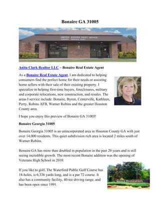 Bonaire GA 31005

Anita Clark Realtor LLC – Bonaire Real Estate Agent
As a Bonaire Real Estate Agent, I am dedicated to helping
consumers find the perfect home for their needs or assisting
home sellers with their sale of their existing property. I
specialize in helping first-time buyers, foreclosures, military
and corporate relocations, new construction, and resales. The
areas I service include: Bonaire, Byron, Centerville, Kathleen,
Perry, Robins AFB, Warner Robins and the greater Houston
County area.
I hope you enjoy this preview of Bonaire GA 31005!
Bonaire Georgia 31005
Bonaire Georgia 31005 is an unincorporated area in Houston County GA with just
over 14,000 residents. This quiet subdivision rich area is located 2 miles south of
Warner Robins.
Bonaire GA has more than doubled in population in the past 20 years and is still
seeing incredible growth. The most recent Bonaire addition was the opening of
Veterans High School in 2010.
If you like to golf, The Waterford Public Golf Course has
18-holes, is 6,336 yards long, and is a par 72 course. It
also has a community facility, 40-tee driving range, and
has been open since 1991.
 
