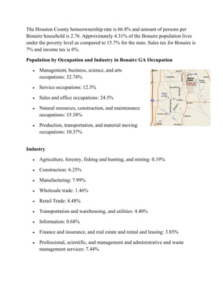 The Houston County homeownership rate is 66.8% and amount of persons per
Bonaire household is 2.76. Approximately 4.31% of the Bonaire population lives
under the poverty level as compared to 15.7% for the state. Sales tax for Bonaire is
7% and income tax is 6%.
Population by Occupation and Industry in Bonaire GA Occupation
 Management, business, science, and arts
occupations: 32.74%
 Service occupations: 12.3%
 Sales and office occupations: 24.5%
 Natural resources, construction, and maintenance
occupations: 15.58%
 Production, transportation, and material moving
occupations: 10.37%
Industry
 Agriculture, forestry, fishing and hunting, and mining: 0.19%
 Construction: 6.25%
 Manufacturing: 7.99%
 Wholesale trade: 1.46%
 Retail Trade: 8.48%
 Transportation and warehousing, and utilities: 4.40%
 Information: 0.68%
 Finance and insurance, and real estate and rental and leasing: 3.85%
 Professional, scientific, and management and administrative and waste
management services: 7.44%
 