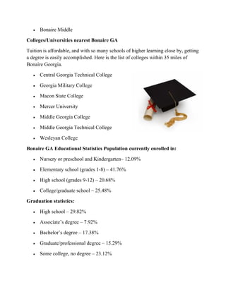  Bonaire Middle
Colleges/Universities nearest Bonaire GA
Tuition is affordable, and with so many schools of higher learning close by, getting
a degree is easily accomplished. Here is the list of colleges within 35 miles of
Bonaire Georgia.
 Central Georgia Technical College
 Georgia Military College
 Macon State College
 Mercer University
 Middle Georgia College
 Middle Georgia Technical College
 Wesleyan College
Bonaire GA Educational Statistics Population currently enrolled in:
 Nursery or preschool and Kindergarten– 12.09%
 Elementary school (grades 1-8) – 41.76%
 High school (grades 9-12) – 20.68%
 College/graduate school – 25.48%
Graduation statistics:
 High school – 29.82%
 Associate’s degree – 7.92%
 Bachelor’s degree – 17.38%
 Graduate/professional degree – 15.29%
 Some college, no degree – 23.12%
 