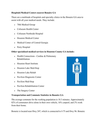 Hospitals/Medical Centers nearest Bonaire GA
There are a multitude of hospitals and specialty clinics in the Bonaire GA area to
assist with all your medical needs. They include:
 78th Medical Group
 Coliseum Health Center
 Coliseum Northside Hospital
 Houston Medical Center
 Medical Center of Central Georgia
 Perry Hospital
Other specialized medical services in Houston County GA include:
 Health Connections - Cardiac & Pulmonary
Rehabilitation
 Houston Heart Institute
 Houston Lake Med-Stop
 Houston Lake Rehab
 Pavilion Diagnostic Center
 Pavilion Med-Stop
 Pavilion Rehabilitation Center
 The Surgery Center
Transportation and Commute Statistics in Bonaire GA
The average commute for the working population is 18.3 minutes. Approximately
82% of commuters drive alone in their own vehicle, 16% carpool, and 2% work
from their home.
Bonaire is located near Hwy 247, which is connected to I-75 and Hwy 96. Bonaire
 