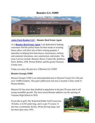 Bonaire GA 31005
 
Anita Clark Realtor LLC – Bonaire Real Estate Agent
As a Bonaire Real Estate Agent, I am dedicated to helping
consumers find the perfect home for their needs or assisting
home sellers with their sale of their existing property. I
specialize in helping first-time buyers, foreclosures, military
and corporate relocations, new construction, and resales. The
areas I service include: Bonaire, Byron, Centerville, Kathleen,
Perry, Robins AFB, Warner Robins and the greater Houston
County area.
I hope you enjoy this preview of Bonaire GA 31005!
Bonaire Georgia 31005
Bonaire Georgia 31005 is an unincorporated area in Houston County GA with just
over 14,000 residents. This quiet subdivision rich area is located 2 miles south of
Warner Robins.
Bonaire GA has more than doubled in population in the past 20 years and is still
seeing incredible growth. The most recent Bonaire addition was the opening of
Veterans High School in 2010.
If you like to golf, The Waterford Public Golf Course has
18-holes, is 6,336 yards long, and is a par 72 course. It
also has a community facility, 40-tee driving range, and
has been open since 1991.
 