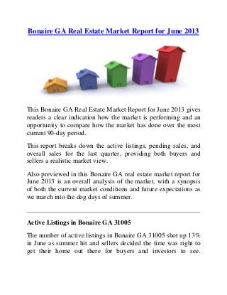 Bonaire GA Real Estate Market Report for June 2013
This Bonaire GA Real Estate Market Report for June 2013 gives
readers a clear indication how the market is performing and an
opportunity to compare how the market has done over the most
current 90-day period.
This report breaks down the active listings, pending sales, and
overall sales for the last quarter, providing both buyers and
sellers a realistic market view.
Also previewed in this Bonaire GA real estate market report for
June 2013 is an overall analysis of the market, with a synopsis
of both the current market conditions and future expectations as
we march into the dog days of summer.
Active Listings in Bonaire GA 31005
The number of active listings in Bonaire GA 31005 shot up 13%
in June as summer hit and sellers decided the time was right to
get their home out there for buyers and investors to see.
 