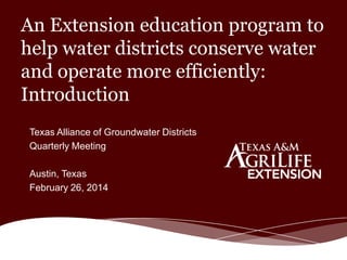 An Extension education program to
help water districts conserve water
and operate more efficiently:
Introduction
Texas Alliance of Groundwater Districts
Quarterly Meeting
Austin, Texas
February 26, 2014

 
