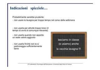 Indicazioni       spicciole…   Probabilmente sarebbe prudente:   •  non usare la lavagna per troppo tempo nel corso della settimana   •  non usarla per attività troppo brevi  (il tempo di avvio è comunque rilevante) •  non usarla quando non apporta   un reale valore aggiunto   lasciamo in classe   •   non usarla finché non la si   padroneggia   sufficientemente bene   (e usiamo) anche   la vecchia lavagna !!!   LTE Laboratorio Tecnologie dell’Educazione, Università degli Studi di Firenze   