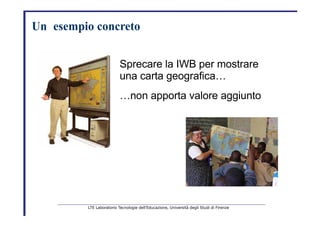 Un     esempio   concreto   Sprecare la IWB per mostrare   una carta geografica…   … non apporta valore aggiunto   LTE Laboratorio Tecnologie dell’Educazione, Università degli Studi di Firenze   