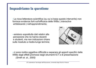 Inquadriamo la   questione   •   La ricca letteratura scientifica (su cui si basa questo intervento) non   fornisce evidenze forti sull’efficacia delle IWBs (   interactive   whiteboards   ) nell’apprendimento;   •   esistono soprattutto dati relativi alla   percezione che ne hanno docenti   e studenti, ma non indicazioni chiare   sulle ricadute a medio-lungo termine;   •   ci sono inoltre oggettive difficoltà a separare gli apporti specifici delle   IWBs dagli effetti promossi dagli strumenti ICT e di presentazione   (Smith et. al., 2005)   LTE Laboratorio Tecnologie dell’Educazione, Università degli Studi di Firenze   
